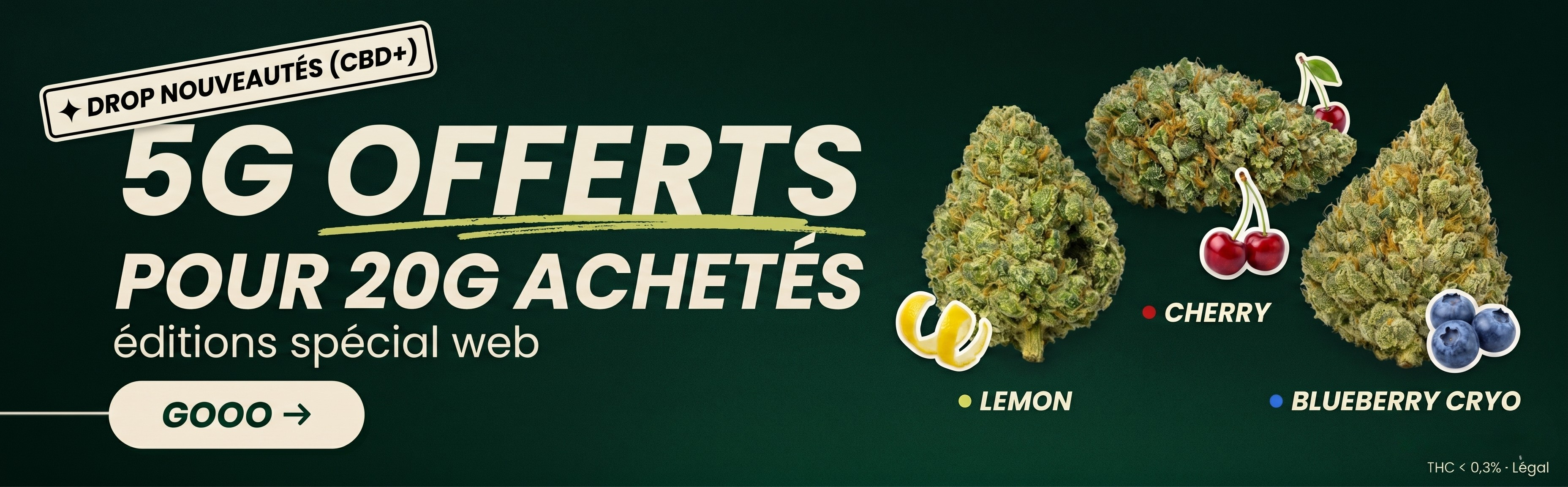 Bannière ordinateur sur fond vert foncé pour nouveautés CBD+, avec le texte "DROP NOUVEAUTES CBD", "5G OFFERTS POUR 20G ACHETES", "editions special web" et bouton "GOOO". A droite, trois fleurs CBD vertes et résineuses sont associées aux saveurs "LEMON", "CHERRY" et "BLUEBERRY CRYO", avec visuels de citron, cerises et myrtilles. En bas à droite, mention "THC < 0,3% · Legal". Visuel promotionnel pour achat fleur CBD pas cher.